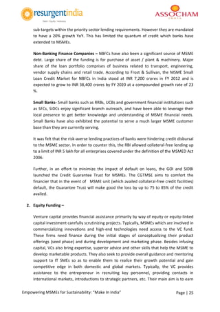 Page | 25Empowering MSMEs for Sustainability: “Make In India”
sub-targets within the priority sector lending requirements. However they are mandated
to have a 20% growth YoY. This has limited the quantum of credit which banks have
extended to MSMEs.
Non-Banking Finance Companies – NBFCs have also been a significant source of MSME
debt. Large share of the funding is for purchase of asset / plant & machinery. Major
share of the loan portfolio comprises of business related to transport, engineering,
vendor supply chains and retail trade. According to Frost & Sullivan, the MSME Small
Loan Credit Market for NBFCs in India stood at INR 7,200 crores in FY 2012 and is
expected to grow to INR 38,400 crores by FY 2020 at a compounded growth rate of 23
%.
Small Banks- Small banks such as RRBs, UCBs and government financial institutions such
as SFCs, SIDCs enjoy significant branch outreach, and have been able to leverage their
local presence to get better knowledge and understanding of MSME financial needs.
Small Banks have also exhibited the potential to serve a much larger MSME customer
base than they are currently serving.
It was felt that the risk-averse lending practices of banks were hindering credit disbursal
to the MSME sector. In order to counter this, the RBI allowed collateral-free lending up
to a limit of INR 5 lakh for all enterprises covered under the definition of the MSMED Act
2006.
Further, in an effort to minimize the impact of default on loans, the GOI and SIDBI
launched the Credit Guarantee Trust for MSMEs. The CGTMSE aims to comfort the
financier that in the event of MSME unit (which availed collateral-free credit facilities)
default, the Guarantee Trust will make good the loss by up to 75 to 85% of the credit
availed.
2. Equity Funding –
Venture capital provides financial assistance primarily by way of equity or equity-linked
capital investment carefully scrutinizing projects. Typically, MSMEs which are involved in
commercializing innovations and high-end technologies need access to the VC fund.
These firms need finance during the initial stages of conceptualizing their product
offerings (seed phase) and during development and marketing phase. Besides infusing
capital, VCs also bring expertise, superior advice and other skills that help the MSME to
develop marketable products. They also seek to provide overall guidance and mentoring
support to IT SMEs so as to enable them to realize their growth potential and gain
competitive edge in both domestic and global markets. Typically, the VC provides
assistance to the entrepreneur in recruiting key personnel, providing contacts in
international markets, introductions to strategic partners, etc. Their main aim is to earn
 