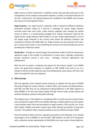 Page | 26Empowering MSMEs for Sustainability: “Make In India”
higher returns on their investments. In addition to that, they also take active part in the
management of the company and provide expertise / involve in the board decisions of
the firm. Furthermore, VC funding improves the credibility of the MSME and increases
the chances of receiving Bank finance.
Angel Investors – An angel Investor is typically a HNI or network of affluent individuals
who/which provides capital to a start-up in exchange for equity. Angel investors
normally invest their own funds, unlike venture capitalists who manage the pooled
money of others in a professionally-managed fund. Typical investment made by the
Angel investor ranges between INR 25 lakhs to 5 crores. Indian Angel Network is one of
the largest angel networks in the country with almost 90 individual members and
institutional members like SIDBI, IBM, etc. Angel investors are also attuned to the start-
up or venture they invest in, thus benefiting the venture not only financially but also by
providing the intellectual capital.
Accelerators – Though at a nascent stage, the accelerator model in India has witnessed a
significant surge in the number of accelerators in recent years. Typically, accelerators
provide assistance around 4 core areas – Strategic, Financial, Operational and
Collaboration.
With the aim to create a conducive eco-system for the venture capital in the MSME
sector, the government proposes to establish an INR 10,000 crore fund to act as a
catalyst to attract private capital by way of providing equity, quasi equity, soft loans and
other risk capital for start-up companies.
3. SME Exchange–
GOI and regulators have initiated several measures to address the low level of MSME
financing through the capital markets. In March 2012, post issuance of SEBI guidelines,
both BSE and NSE have set up institutional trading platforms in the SME segment to
allow MSMEs to list and raise equity capital through venture funds, private equity and
wealthy individuals, without initial public offerings.
The listing process in this platform is completed within a month and also involves lower
costs compared to regular IPO route. Besides offering a suitable platform to raise capital,
it also provides easier entry and exit options to angel investors, VCFs and PEs, etc. It also
offers better visibility and wider investor base while offering tax benefits to long term
investors. The platform offers relaxed compliance and cost effective listing to SMEs.
Since this facility involves minimum regulatory procedures to be followed, it has already
encouraged a host of MSMEs to tap the BSE’s SME platform. A total of 70 companies
with a collective market capitalization of INR 8,200 crore now trade on these platforms.
 