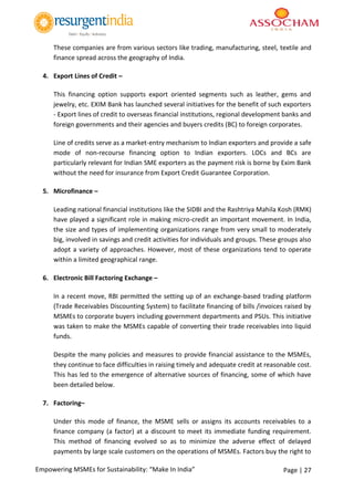 Page | 27Empowering MSMEs for Sustainability: “Make In India”
These companies are from various sectors like trading, manufacturing, steel, textile and
finance spread across the geography of India.
4. Export Lines of Credit –
This financing option supports export oriented segments such as leather, gems and
jewelry, etc. EXIM Bank has launched several initiatives for the benefit of such exporters
- Export lines of credit to overseas financial institutions, regional development banks and
foreign governments and their agencies and buyers credits (BC) to foreign corporates.
Line of credits serve as a market-entry mechanism to Indian exporters and provide a safe
mode of non-recourse financing option to Indian exporters. LOCs and BCs are
particularly relevant for Indian SME exporters as the payment risk is borne by Exim Bank
without the need for insurance from Export Credit Guarantee Corporation.
5. Microfinance –
Leading national financial institutions like the SIDBI and the Rashtriya Mahila Kosh (RMK)
have played a significant role in making micro-credit an important movement. In India,
the size and types of implementing organizations range from very small to moderately
big, involved in savings and credit activities for individuals and groups. These groups also
adopt a variety of approaches. However, most of these organizations tend to operate
within a limited geographical range.
6. Electronic Bill Factoring Exchange –
In a recent move, RBI permitted the setting up of an exchange-based trading platform
(Trade Receivables Discounting System) to facilitate financing of bills /invoices raised by
MSMEs to corporate buyers including government departments and PSUs. This initiative
was taken to make the MSMEs capable of converting their trade receivables into liquid
funds.
Despite the many policies and measures to provide financial assistance to the MSMEs,
they continue to face difficulties in raising timely and adequate credit at reasonable cost.
This has led to the emergence of alternative sources of financing, some of which have
been detailed below.
7. Factoring–
Under this mode of finance, the MSME sells or assigns its accounts receivables to a
finance company (a factor) at a discount to meet its immediate funding requirement.
This method of financing evolved so as to minimize the adverse effect of delayed
payments by large scale customers on the operations of MSMEs. Factors buy the right to
 
