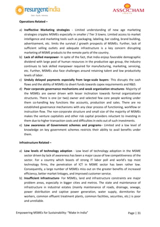 Page | 31Empowering MSMEs for Sustainability: “Make In India”
Operations Related –
a) Ineffective Marketing strategies - Limited understanding of new age marketing
strategies cripples MSMEs especially in smaller / Tier 3 towns. Limited access to market
intelligence and marketing tools such as packaging, labeling, bar coding, brand building,
advertisement, etc. limits the survival / growth prospects of MSMEs. Further, lack of
sufficient selling outlets and adequate infrastructure is a key concern disrupting
marketing of MSME products to the remote parts of the country.
b) Lack of skilled manpower- In spite of the fact, that India enjoys favorable demographic
dividend with large pool of human resources in the productive age group, the industry
continues to lack skilled manpower required for manufacturing, marketing, servicing,
etc. Further, MSMEs also face challenges around retaining talent and low productivity
levels of labor.
c) Unduly delayed payments especially from large-scale buyers- This disrupts the cash
flows and the ability of MSMEs to divert funds towards capex requirements and R&D.
d) Poor corporate governance mechanisms and weak organization structures- Majority of
the MSMEs are owner driven with lesser inclination towards formal organizational
structures. There is one (or two) owner and selected few core people working under
them co-handling key functions like accounts, production and sales. There are no
established governance mechanisms with any clear process of functioning, workflow or
instruction flow. The non-corporate structure and small size of the majority of MSMEs
makes the venture capitalists and other risk capital providers reluctant to investing in
them due to higher transaction costs and difficulties in exits out of such investments.
e) Low awareness of Government schemes and programs– Limited and a low level of
knowledge on key government schemes restricts their ability to avail benefits under
them.
Infrastructure Related –
a) Low levels of technology adoption - Low level of technology adoption in the MSME
sector driven by lack of awareness has been a major cause of low competitiveness of the
sector. For a country which boasts of strong IT labor poll and world’s top most
technology firms, the penetration of ICT in MSME sector has been rather low.
Consequently, a large number of MSMEs miss out on the greater benefits of increased
efficiency, better market linkages, and improved customer service.
b) Insufficient infrastructure- For MSMEs, land and infrastructure constraints are major
problem areas, especially in bigger cities and metros. The state and maintenance of
infrastructure in industrial estates (mainly maintenance of roads, drainage, sewage,
power distribution and captive power generation, water supply, dormitories for
workers, common effluent treatment plants, common facilities, securities, etc.) is poor
and unreliable.
 