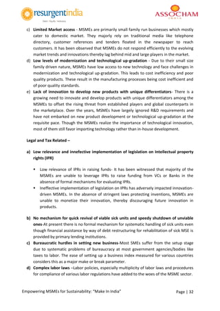 Page | 32Empowering MSMEs for Sustainability: “Make In India”
c) Limited Market access - MSMEs are primarily small family run businesses which mostly
cater to domestic market. They majorly rely on traditional media like telephone
directory, customer references and tenders floated in the newspaper to reach
customers. It has been observed that MSMEs do not respond efficiently to the evolving
market trends and innovations thereby lag behind mid and large players in the market.
d) Low levels of modernization and technological up-gradation - Due to their small size
family driven nature, MSMEs have low access to new technology and face challenges in
modernization and technological up-gradation. This leads to cost inefficiency and poor
quality products. These result in the manufacturing processes being cost inefficient and
of poor quality standards.
e) Lack of innovation to develop new products with unique differentiators- There is a
growing need to innovate and develop products with unique differentiators among the
MSMEs to offset the rising threat from established players and global counterparts in
the marketplace. Over the years, MSMEs have largely ignored R&D requirements and
have not embarked on new product development or technological up-gradation at the
requisite pace. Though the MSMEs realize the importance of technological innovation,
most of them still favor importing technology rather than in-house development.
Legal and Tax Related –
a) Low relevance and innefective implementation of legislation on Intellectual property
rights (IPR)
 Low relevance of IPRs in raising funds- It has been witnessed that majority of the
MSMEs are unable to leverage IPRs to raise funding from VCs or Banks in the
absence of formal mechanisms for evaluating IPRs.
 Ineffective implementation of legislation on IPRs has adversely impacted innovation-
driven MSMEs. In the absence of stringent laws protecting inventions, MSMEs are
unable to monetize their innovation, thereby discouraging future innovation in
products.
b) No mechanism for quick revival of viable sick units and speedy shutdown of unviable
ones-At present there is no formal mechanism for systematic handling of sick units even
though financial assistance by way of debt restructuring for rehabilitation of sick MSE is
provided by primary lending institutions.
c) Bureaucratic hurdles in setting new business-Most SMEs suffer from the setup stage
due to systematic problems of bureaucracy at most government agencies/bodies like
taxes to labor. The ease of setting up a business index measured for various countries
considers this as a major make or break parameter.
d) Complex labor laws –Labor policies, especially multiplicity of labor laws and procedures
for compliance of various labor regulations have added to the woes of the MSME sector.
 