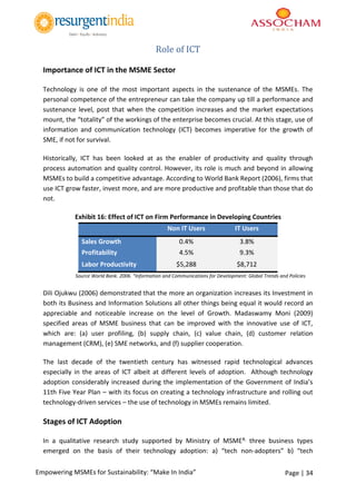 Page | 34Empowering MSMEs for Sustainability: “Make In India”
Role of ICT
Importance of ICT in the MSME Sector
Technology is one of the most important aspects in the sustenance of the MSMEs. The
personal competence of the entrepreneur can take the company up till a performance and
sustenance level, post that when the competition increases and the market expectations
mount, the “totality” of the workings of the enterprise becomes crucial. At this stage, use of
information and communication technology (ICT) becomes imperative for the growth of
SME, if not for survival.
Historically, ICT has been looked at as the enabler of productivity and quality through
process automation and quality control. However, its role is much and beyond in allowing
MSMEs to build a competitive advantage. According to World Bank Report (2006), firms that
use ICT grow faster, invest more, and are more productive and profitable than those that do
not.
Exhibit 16: Effect of ICT on Firm Performance in Developing Countries
Non IT Users IT Users
Sales Growth 0.4% 3.8%
Profitability 4.5% 9.3%
Labor Productivity $5,288 $8,712
Source World Bank. 2006. “Information and Communications for Development: Global Trends and Policies
Dili Ojukwu (2006) demonstrated that the more an organization increases its Investment in
both its Business and Information Solutions all other things being equal it would record an
appreciable and noticeable increase on the level of Growth. Madaswamy Moni (2009)
specified areas of MSME business that can be improved with the innovative use of ICT,
which are: (a) user profiling, (b) supply chain, (c) value chain, (d) customer relation
management (CRM), (e) SME networks, and (f) supplier cooperation.
The last decade of the twentieth century has witnessed rapid technological advances
especially in the areas of ICT albeit at different levels of adoption. Although technology
adoption considerably increased during the implementation of the Government of India’s
11th Five Year Plan – with its focus on creating a technology infrastructure and rolling out
technology-driven services – the use of technology in MSMEs remains limited.
Stages of ICT Adoption
In a qualitative research study supported by Ministry of MSME#, three business types
emerged on the basis of their technology adoption: a) “tech non-adopters” b) “tech
 