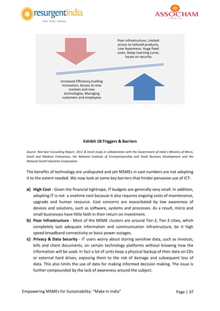 Page | 37Empowering MSMEs for Sustainability: “Make In India”
Exhibit 18:Triggers & Barriers
Source: Red Seer Consulting Report, 2011 & Intuit study in collaboration with the Government of India’s Ministry of Micro,
Small and Medium Enterprises, the National Institute of Entrepreneurship and Small Business Development and the
National Small Industries Corporation.
The benefits of technology are undisputed and yet MSMEs in vast numbers are not adopting
it to the extent needed. We now look at some key barriers that hinder pervasive use of ICT:
a) High Cost - Given the financial tightrope, IT budgets are generally very small. In addition,
adopting IT is not a onetime cost because it also requires ongoing costs of maintenance,
upgrade and human resource. Cost concerns are exacerbated by low awareness of
devices and solutions, such as software, systems and processes. As a result, micro and
small businesses have little faith in their return on investment.
b) Poor Infrastructure - Most of the MSME clusters are around Tier-2, Tier-3 cities, which
completely lack adequate information and communication infrastructure, be it high
speed broadband connectivity or basic power outages.
c) Privacy & Data Security - IT users worry about storing sensitive data, such as invoices,
bills and client documents, on certain technology platforms without knowing how the
information will be used. In fact a lot of units keep a physical backup of their data on CDs
or external hard drives, exposing them to the risk of damage and subsequent loss of
data. This also limits the use of data for making informed decision making. The issue is
further compounded by the lack of awareness around the subject.
Poor Infrastructure, Limited
access to tailored products,
Low Awareness, Huge fixed
costs, Steep Learning curve,
Issues on security
Increased Efficiency,Fuelling
Innovation, Access to new
markets and new
technologies, Managing
customers and employees
 