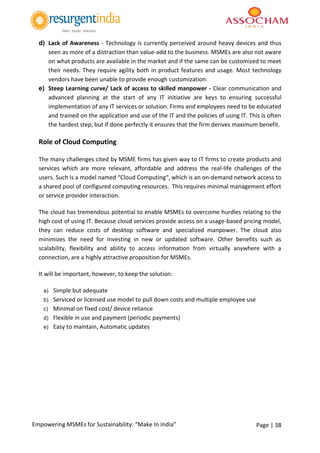 Page | 38Empowering MSMEs for Sustainability: “Make In India”
d) Lack of Awareness - Technology is currently perceived around heavy devices and thus
seen as more of a distraction than value-add to the business. MSMEs are also not aware
on what products are available in the market and if the same can be customized to meet
their needs. They require agility both in product features and usage. Most technology
vendors have been unable to provide enough customization.
e) Steep Learning curve/ Lack of access to skilled manpower - Clear communication and
advanced planning at the start of any IT initiative are keys to ensuring successful
implementation of any IT services or solution. Firms and employees need to be educated
and trained on the application and use of the IT and the policies of using IT. This is often
the hardest step, but if done perfectly it ensures that the firm derives maximum benefit.
Role of Cloud Computing
The many challenges cited by MSME firms has given way to IT firms to create products and
services which are more relevant, affordable and address the real-life challenges of the
users. Such is a model named “Cloud Computing“, which is an on-demand network access to
a shared pool of configured computing resources. This requires minimal management effort
or service provider interaction.
The cloud has tremendous potential to enable MSMEs to overcome hurdles relating to the
high cost of using IT. Because cloud services provide access on a usage-based pricing model,
they can reduce costs of desktop software and specialized manpower. The cloud also
minimizes the need for investing in new or updated software. Other benefits such as
scalability, flexibility and ability to access information from virtually anywhere with a
connection, are a highly attractive proposition for MSMEs.
It will be important, however, to keep the solution:
a) Simple but adequate
b) Serviced or licensed use model to pull down costs and multiple employee use
c) Minimal on fixed cost/ device reliance
d) Flexible in use and payment (periodic payments)
e) Easy to maintain, Automatic updates
 