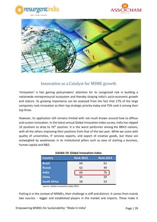 Page | 39Empowering MSMEs for Sustainability: “Make In India”
Innovation as a Catalyst for MSME growth
‘Innovation’ is fast gaining policymakers’ attention for its recognized role in building a
nationwide entrepreneurial ecosystem and thereby shaping India’s socio-economic growth
and stature. Its growing importance can be assessed from the fact that 17% of the large
companies rank innovation as their top strategic priority today and 75% rank it among their
top three.
However, its application still remains limited with not much known around how to diffuse
and sustain innovation. In the latest annual Global Innovation Index survey, India has slipped
10 positions to drop to 76th position. It is the worst performer among the BRICS nations,
with all the others improving their positions from that of the last year. While we score with
quality of universities, IT services exports, and export of creative goods, but these are
outweighed by weaknesses in its institutional pillars such as ease of starting a business,
human capital and R&D.
Exhibit 19: Global Innovation index
Country Rank 2013 Rank 2014
Brazil 64 61
Russia 62 49
India 66 76
China 35 29
South Africa 58 53
Source: Global Innovation Index 2014
Putting it in the context of MSMEs, their challenge is stiff and distinct. It comes from mainly
two sources -- bigger and established players in the market and imports. These make it
 