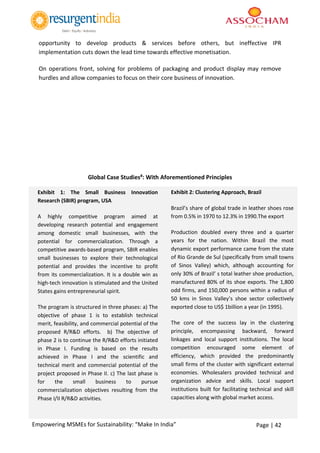 Page | 42Empowering MSMEs for Sustainability: “Make In India”
opportunity to develop products & services before others, but ineffective IPR
implementation cuts down the lead time towards effective monetisation.
On operations front, solving for problems of packaging and product display may remove
hurdles and allow companies to focus on their core business of innovation.
Global Case Studies#: With Aforementioned Principles
Exhibit 1: The Small Business Innovation
Research (SBIR) program, USA
A highly competitive program aimed at
developing research potential and engagement
among domestic small businesses, with the
potential for commercialization. Through a
competitive awards-based program, SBIR enables
small businesses to explore their technological
potential and provides the incentive to profit
from its commercialization. It is a double win as
high-tech innovation is stimulated and the United
States gains entrepreneurial spirit.
The program is structured in three phases: a) The
objective of phase 1 is to establish technical
merit, feasibility, and commercial potential of the
proposed R/R&D efforts. b) The objective of
phase 2 is to continue the R/R&D efforts initiated
in Phase I. Funding is based on the results
achieved in Phase I and the scientific and
technical merit and commercial potential of the
project proposed in Phase II. c) The last phase is
for the small business to pursue
commercialization objectives resulting from the
Phase I/II R/R&D activities.
Exhibit 2: Clustering Approach, Brazil
Brazil’s share of global trade in leather shoes rose
from 0.5% in 1970 to 12.3% in 1990.The export
Production doubled every three and a quarter
years for the nation. Within Brazil the most
dynamic export performance came from the state
of Rio Grande de Sul (specifically from small towns
of Sinos Valley) which, although accounting for
only 30% of Brazil’ s total leather shoe production,
manufactured 80% of its shoe exports. The 1,800
odd firms, and 150,000 persons within a radius of
50 kms in Sinos Valley’s shoe sector collectively
exported close to US$ 1billion a year (in 1995).
The core of the success lay in the clustering
principle, encompassing backward, forward
linkages and local support institutions. The local
competition encouraged some element of
efficiency, which provided the predominantly
small firms of the cluster with significant external
economies. Wholesalers provided technical and
organization advice and skills. Local support
institutions built for facilitating technical and skill
capacities along with global market access.
 