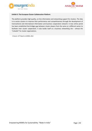 Page | 43Empowering MSMEs for Sustainability: “Make In India”
# Source: IIFT Report on MSME, 2012
Exhibit 3: The European Cluster Collaboration Platform
The platform provides high-quality, on-line information and networking support for clusters. The idea
is to assists clusters to improve their performance and competitiveness through the development of
transnational and international information and business cooperation network. A new online portal
has been established that bridges gap between cluster players from the same or a different sector to
facilitate inter cluster cooperation. It also builds itself as a business networking site – almost the
“LinkedIn” for cluster organizations.
Up to now 463 cluster managers haveregistered to become a part of this new cluster community. They
have access to over 150 clusterorganization profiles, becoming more each day.
 
