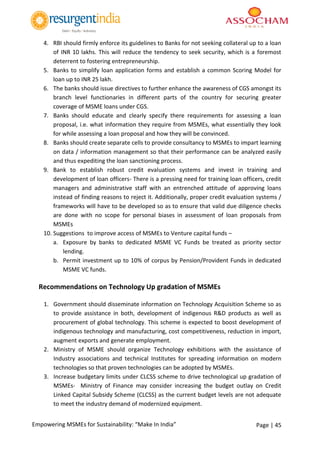 Page | 45Empowering MSMEs for Sustainability: “Make In India”
4. RBI should firmly enforce its guidelines to Banks for not seeking collateral up to a loan
of INR 10 lakhs. This will reduce the tendency to seek security, which is a foremost
deterrent to fostering entrepreneurship.
5. Banks to simplify loan application forms and establish a common Scoring Model for
loan up to INR 25 lakh.
6. The banks should issue directives to further enhance the awareness of CGS amongst its
branch level functionaries in different parts of the country for securing greater
coverage of MSME loans under CGS.
7. Banks should educate and clearly specify there requirements for assessing a loan
proposal, i.e. what information they require from MSMEs, what essentially they look
for while assessing a loan proposal and how they will be convinced.
8. Banks should create separate cells to provide consultancy to MSMEs to impart learning
on data / information management so that their performance can be analyzed easily
and thus expediting the loan sanctioning process.
9. Bank to establish robust credit evaluation systems and invest in training and
development of loan officers- There is a pressing need for training loan officers, credit
managers and administrative staff with an entrenched attitude of approving loans
instead of finding reasons to reject it. Additionally, proper credit evaluation systems /
frameworks will have to be developed so as to ensure that valid due diligence checks
are done with no scope for personal biases in assessment of loan proposals from
MSMEs
10. Suggestions to improve access of MSMEs to Venture capital funds –
a. Exposure by banks to dedicated MSME VC Funds be treated as priority sector
lending.
b. Permit investment up to 10% of corpus by Pension/Provident Funds in dedicated
MSME VC funds.
Recommendations on Technology Up gradation of MSMEs
1. Government should disseminate information on Technology Acquisition Scheme so as
to provide assistance in both, development of indigenous R&D products as well as
procurement of global technology. This scheme is expected to boost development of
indigenous technology and manufacturing, cost competitiveness, reduction in import,
augment exports and generate employment.
2. Ministry of MSME should organize Technology exhibitions with the assistance of
Industry associations and technical Institutes for spreading information on modern
technologies so that proven technologies can be adopted by MSMEs.
3. Increase budgetary limits under CLCSS scheme to drive technological up gradation of
MSMEs- Ministry of Finance may consider increasing the budget outlay on Credit
Linked Capital Subsidy Scheme (CLCSS) as the current budget levels are not adequate
to meet the industry demand of modernized equipment.
 