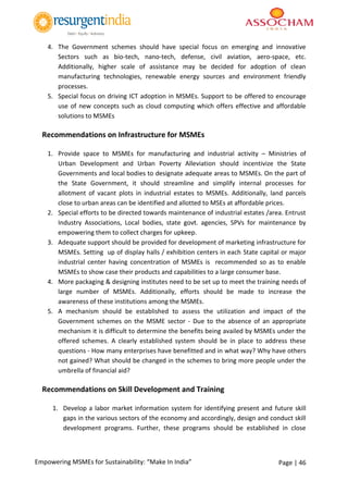 Page | 46Empowering MSMEs for Sustainability: “Make In India”
4. The Government schemes should have special focus on emerging and innovative
Sectors such as bio-tech, nano-tech, defense, civil aviation, aero-space, etc.
Additionally, higher scale of assistance may be decided for adoption of clean
manufacturing technologies, renewable energy sources and environment friendly
processes.
5. Special focus on driving ICT adoption in MSMEs. Support to be offered to encourage
use of new concepts such as cloud computing which offers effective and affordable
solutions to MSMEs
Recommendations on Infrastructure for MSMEs
1. Provide space to MSMEs for manufacturing and industrial activity – Ministries of
Urban Development and Urban Poverty Alleviation should incentivize the State
Governments and local bodies to designate adequate areas to MSMEs. On the part of
the State Government, it should streamline and simplify internal processes for
allotment of vacant plots in industrial estates to MSMEs. Additionally, land parcels
close to urban areas can be identified and allotted to MSEs at affordable prices.
2. Special efforts to be directed towards maintenance of industrial estates /area. Entrust
Industry Associations, Local bodies, state govt. agencies, SPVs for maintenance by
empowering them to collect charges for upkeep.
3. Adequate support should be provided for development of marketing infrastructure for
MSMEs. Setting up of display halls / exhibition centers in each State capital or major
industrial center having concentration of MSMEs is recommended so as to enable
MSMEs to show case their products and capabilities to a large consumer base.
4. More packaging & designing institutes need to be set up to meet the training needs of
large number of MSMEs. Additionally, efforts should be made to increase the
awareness of these institutions among the MSMEs.
5. A mechanism should be established to assess the utilization and impact of the
Government schemes on the MSME sector - Due to the absence of an appropriate
mechanism it is difficult to determine the benefits being availed by MSMEs under the
offered schemes. A clearly established system should be in place to address these
questions - How many enterprises have benefitted and in what way? Why have others
not gained? What should be changed in the schemes to bring more people under the
umbrella of financial aid?
Recommendations on Skill Development and Training
1. Develop a labor market information system for identifying present and future skill
gaps in the various sectors of the economy and accordingly, design and conduct skill
development programs. Further, these programs should be established in close
 