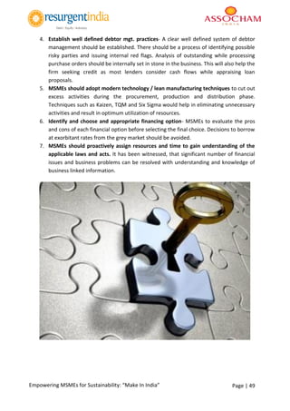 Page | 49Empowering MSMEs for Sustainability: “Make In India”
4. Establish well defined debtor mgt. practices- A clear well defined system of debtor
management should be established. There should be a process of identifying possible
risky parties and issuing internal red flags. Analysis of outstanding while processing
purchase orders should be internally set in stone in the business. This will also help the
firm seeking credit as most lenders consider cash flows while appraising loan
proposals.
5. MSMEs should adopt modern technology / lean manufacturing techniques to cut out
excess activities during the procurement, production and distribution phase.
Techniques such as Kaizen, TQM and Six Sigma would help in eliminating unnecessary
activities and result in optimum utilization of resources.
6. Identify and choose and appropriate financing option- MSMEs to evaluate the pros
and cons of each financial option before selecting the final choice. Decisions to borrow
at exorbitant rates from the grey market should be avoided.
7. MSMEs should proactively assign resources and time to gain understanding of the
applicable laws and acts. It has been witnessed, that significant number of financial
issues and business problems can be resolved with understanding and knowledge of
business linked information.
 