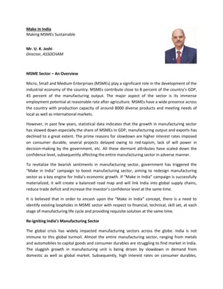 Make In India
Making MSMEs Sustainable
Mr. U. K. Joshi
Director, ASSOCHAM
MSME Sector – An Overview
Micro, Small and Medium Enterprises (MSMEs) play a significant role in the development of the
industrial economy of the country. MSMEs contribute close to 8 percent of the country’s GDP,
45 percent of the manufacturing output. The major aspect of the sector is its immense
employment potential at reasonable rate after agriculture. MSMEs have a wide presence across
the country with production capacity of around 8000 diverse products and meeting needs of
local as well as international markets.
However, in past few years, statistical data indicates that the growth in manufacturing sector
has slowed down especially the share of MSMEs in GDP, manufacturing output and exports has
declined to a great extent. The prime reasons for slowdown are higher interest rates imposed
on consumer durable, several projects delayed owing to red-tapism, lack of will power in
decision-making by the government, etc. All these dormant attributes have scaled down the
confidence level, subsequently affecting the entire manufacturing sector in adverse manner.
To revitalize the bearish sentiments in manufacturing sector, government has triggered the
“Make in India” campaign to boost manufacturing sector, aiming to redesign manufacturing
sector as a key engine for India’s economic growth. If “Make in India” campaign is successfully
materialized, it will create a balanced road map and will link India into global supply chains,
reduce trade deficit and increase the investor’s confidence level at the same time.
It is believed that in order to encash upon the “Make in India” concept, there is a need to
identify existing loopholes in MSME sector with respect to financial, technical, skill set, at each
stage of manufacturing life cycle and providing requisite solution at the same time.
Re-igniting India’s Manufacturing Sector
The global crisis has widely impacted manufacturing sectors across the globe. India is not
immune to this global turmoil. Almost the entire manufacturing sector, ranging from metals
and automobiles to capital goods and consumer durables are struggling to find market in India.
The sluggish growth in manufacturing unit is being driven by slowdown in demand from
domestic as well as global market. Subsequently, high interest rates on consumer durables,
 