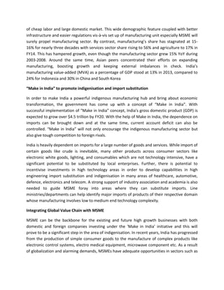 of cheap labor and large domestic market. This wide demographic feature coupled with better
infrastructure and easier regulations vis-à-vis set up of manufacturing unit especially MSME will
surely propel manufacturing sector. By contrast, manufacturing’s share has stagnated at 15-
16% for nearly three decades with services sector share rising to 56% and agriculture to 17% in
FY14. This has hampered growth, even though the manufacturing sector grew 15% YoY during
2003-2008. Around the same time, Asian peers concentrated their efforts on expanding
manufacturing, boosting growth and keeping external imbalances in check. India’s
manufacturing value-added (MVA) as a percentage of GDP stood at 13% in 2013, compared to
24% for Indonesia and 30% in China and South Korea
“Make in India” to promote indigenisation and import substitution
In order to make India a powerful indigenous manufacturing hub and bring about economic
transformation, the government has come up with a concept of “Make in India”. With
successful implementation of “Make in India” concept, India's gross domestic product (GDP) is
expected to grow over $4.5 trillion by FY20. With the help of Make in India, the dependence on
imports can be brought down and at the same time, current account deficit can also be
controlled. “Make in India” will not only encourage the indigenous manufacturing sector but
also give tough competition to foreign rivals.
India is heavily dependent on imports for a large number of goods and services. While import of
certain goods like crude is inevitable, many other products across consumer sectors like
electronic white goods, lighting, and consumables which are not technology intensive, have a
significant potential to be substituted by local enterprises. Further, there is potential to
incentivise investments in high technology areas in order to develop capabilities in high
engineering import substitution and indigenisation in many areas of healthcare, automotive,
defence, electronics and telecom. A strong support of industry association and academia is also
needed to guide MSME foray into areas where they can substitute imports. Line
ministries/departments can help identify major imports of products of their respective domain
whose manufacturing involves low to medium end technology complexity.
Integrating Global Value Chain with MSME
MSME can be the backbone for the existing and future high growth businesses with both
domestic and foreign companies investing under the ‘Make in India’ initiative and this will
prove to be a significant step in the area of indigenisation. In recent years, India has progressed
from the production of simple consumer goods to the manufacture of complex products like
electronic control systems, electro medical equipment, microwave component etc. As a result
of globalization and alarming demands, MSMEs have adequate opportunities in sectors such as
 