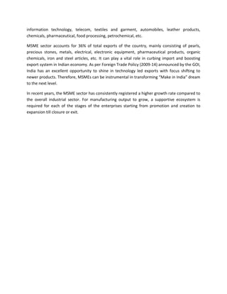 information technology, telecom, textiles and garment, automobiles, leather products,
chemicals, pharmaceutical, food processing, petrochemical, etc.
MSME sector accounts for 36% of total exports of the country, mainly consisting of pearls,
precious stones, metals, electrical, electronic equipment, pharmaceutical products, organic
chemicals, iron and steel articles, etc. It can play a vital role in curbing import and boosting
export system in Indian economy. As per Foreign Trade Policy (2009-14) announced by the GOI,
India has an excellent opportunity to shine in technology led exports with focus shifting to
newer products. Therefore, MSMEs can be instrumental in transforming “Make in India” dream
to the next level.
In recent years, the MSME sector has consistently registered a higher growth rate compared to
the overall industrial sector. For manufacturing output to grow, a supportive ecosystem is
required for each of the stages of the enterprises starting from promotion and creation to
expansion till closure or exit.
 