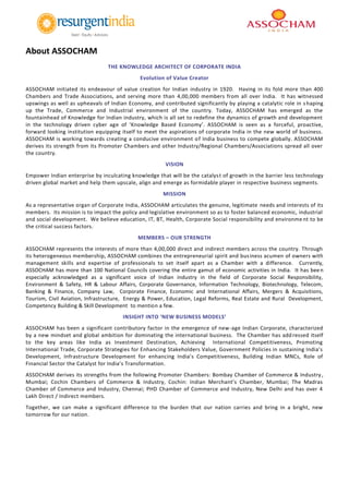 About ASSOCHAM
THE KNOWLEDGE ARCHITECT OF CORPORATE INDIA
Evolution of Value Creator
ASSOCHAM initiated its endeavour of value creation for Indian industry in 1920. Having in its fold more than 400
Chambers and Trade Associations, and serving more than 4,00,000 members from all over India. It has witnessed
upswings as well as upheavals of Indian Economy, and contributed significantly by playing a catalytic role in shaping
up the Trade, Commerce and Industrial environment of the country. Today, ASSOCHAM has emerged as the
fountainhead of Knowledge for Indian industry, which is all set to redefine the dynamics of growth and development
in the technology driven cyber age of ‘Knowledge Based Economy’. ASSOCHAM is seen as a forceful, proactive,
forward looking institution equipping itself to meet the aspirations of corporate India in the new world of business.
ASSOCHAM is working towards creating a conducive environment of India business to compete globally. ASSOCHAM
derives its strength from its Promoter Chambers and other Industry/Regional Chambers/Associations spread all over
the country.
VISION
Empower Indian enterprise by inculcating knowledge that will be the catalyst of growth in the barrier less technology
driven global market and help them upscale, align and emerge as formidable player in respective business segments.
MISSION
As a representative organ of Corporate India, ASSOCHAM articulates the genuine, legitimate needs and interests of its
members. Its mission is to impact the policy and legislative environment so as to foster balanced economic, industrial
and social development. We believe education, IT, BT, Health, Corporate Social responsibility and environment to be
the critical success factors.
MEMBERS – OUR STRENGTH
ASSOCHAM represents the interests of more than 4,00,000 direct and indirect members across the country. Through
its heterogeneous membership, ASSOCHAM combines the entrepreneurial spirit and business acumen of owners with
management skills and expertise of professionals to set itself apart as a Chamber with a difference. Currently,
ASSOCHAM has more than 100 National Councils covering the entire gamut of economic activities in India. It has been
especially acknowledged as a significant voice of Indian industry in the field of Corporate Social Responsibility,
Environment & Safety, HR & Labour Affairs, Corporate Governance, Information Technology, Biotechnology, Telecom,
Banking & Finance, Company Law, Corporate Finance, Economic and International Affairs, Mergers & Acquisitions,
Tourism, Civil Aviation, Infrastructure, Energy & Power, Education, Legal Reforms, Real Estate and Rural Development,
Competency Building & Skill Development to mention a few.
INSIGHT INTO ‘NEW BUSINESS MODELS’
ASSOCHAM has been a significant contributory factor in the emergence of new-age Indian Corporate, characterized
by a new mindset and global ambition for dominating the international business. The Chamber has add ressed itself
to the key areas like India as Investment Destination, Achieving International Competitiveness, Promoting
International Trade, Corporate Strategies for Enhancing Stakeholders Value, Government Policies in sustaining India’s
Development, Infrastructure Development for enhancing India’s Competitiveness, Building Indian MNCs, Role of
Financial Sector the Catalyst for India’s Transformation.
ASSOCHAM derives its strengths from the following Promoter Chambers: Bombay Chamber of Commerce & Industry ,
Mumbai; Cochin Chambers of Commerce & Industry, Cochin: Indian Merchant’s Chamber, Mumbai; The Madras
Chamber of Commerce and Industry, Chennai; PHD Chamber of Commerce and Industry, New Delhi and has over 4
Lakh Direct / Indirect members.
Together, we can make a significant difference to the burden that our nation carries and bring in a bright, new
tomorrow for our nation.
 