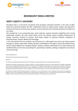 RESURGENT INDIA LIMITED
DEBT I EQUITY I ADVISORY
Resurgent India is a full service investment bank providing customized solutions in the areas of debt,
equity and merchant banking. We offer independent advice on capital raising, mergers and acquisition,
business and financial restructuring, valuation, business planning and achieving operational excellence to
our clients.
Our strength lies in our outstanding team, sector expertise, superior execution capabilities and a strong
professional network. We have served clients across key industry sectors including Infrastructure &
Energy, Consumer Products & Services, Real Estate, Metals & Industrial Products, Healthcare &
Pharmaceuticals, Telecom, Media and Technology.
In the short period since our inception, we have grown to a 100 people team with a pan-India presence
through our offices in New Delhi, Kolkata, Mumbai, and Bangalore. Resurgent is part of the Golden Group,
which includes GINESYS (an emerging software solutions company specializing in the retail industry) and
Saraf& Chandra (a full service accounting firm, specializing in taxation, auditing, management consultancy
and outsourcing).
www.resurgentindia.com
© Resurgent India Limited, 2015. All rights reserved.
Disclosures
This document was prepared by Resurgent India Ltd. The copyright and usage of the document is owned by Resurgent India Ltd.
Information and opinions contained herein have been compiled or arrived by Resurgent India Ltd from sources believed to be reliable, but Resurgent
India Ltd has not independently verified the contents of this document. Accordingly, no representation or warranty, express or implied, is made as to
and no reliance should be placed on the fairness, accuracy, completeness or correctness of the information and opinions contained in this document.
Resurgent India ltd accepts no liability for any loss arising from the use of this document or its contents or otherwise arising in connection therewith.
The document is being furnished information purposes. This document is not to be relied upon or used in substitution for the exercise of independent
judgment and may not be reproduced or published in any media, website or otherwise, in part or as a whole, without the prior consent in writing of
Resurgent. Persons who receive this document should make themselves aware of and adhere to any such restrictions.
 