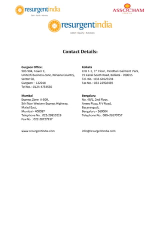 Contact Details:
Gurgaon Office:
903-904, Tower C,
Unitech Business Zone, Nirvana Country,
Sector 50,
Gurgaon – 122018
Tel No. : 0124-4754550
Kolkata
CFB F-1, 1st Floor, Paridhan Garment Park,
19 Canal South Road, Kolkata - 700015
Tel. No. : 033-64525594
Fax No. : 033-22902469
Mumbai
Express Zone A-509,
5th floor Western Express Highway,
Malad East,
Mumbai - 400097
Telephone No. :022-29810219
Fax No. : 022-28727937
www.resurgentindia.com
Bengaluru
No. 49/1, 2nd Floor,
Anees Plaza, R V Road,
Basavangudi,
Bengaluru - 560004
Telephone No.: 080–26570757
info@resurgentindia.com
 