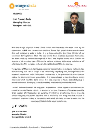 Empowering MSMEs for Sustainability: “Make In India”
With the change of power in the Centre various new initiatives have been taken by the
government to kick start the economy to give a double digit growth in the years to come.
One such initiative is Make in India. It is a slogan coined by the Prime Minister of our
country on 25th September 2014. The idea behind this is to attract businesses from across
the world to set up a manufacturing base in India. The purpose behind this is to fulfill the
promise of job creation, give a fillip to the national economy and making India into a self
reliant country. This campaign is also an attempt to attract FDI in the country.
The purpose of Make in India includes economic transformation in India and making India a
manufacturing hub. This is sought to be achieved by simplifying laws, making bureaucratic
processes shorter and easier, bring more transparency in the government transactions and
making the government more accountable. It is also envisaged to have time bound project
clearances which would be done online. It is also proposed to have a dedicated group of
people who would be replying to issues raised by investors in a period of 48 hours.
The idea and the intentions are very good. However this cannot happen in isolation and this
cannot be pursued by one ministry or a group of persons. Every arm of the government be
it for creation of infrastructure or launching IT initiatives or reforming labour laws etc.
Unless everyone pursues this objective with a missionary zeal things may not pan out as
envisaged. However looking at the passion with which it is being pursued it seems that the
objective of Make in India would be achieved.
Jyoti Prakash Gadia
Managing Director
Resurgent India Limited
MESSAGE
Jyoti Prakash Gadia
Managing Director
Resurgent India Ltd.
 