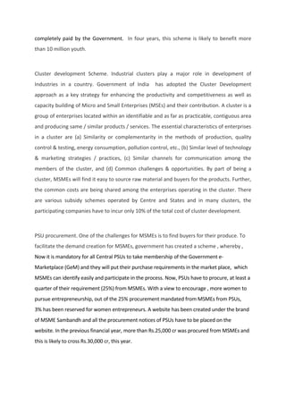 completely paid by the Government. In four years, this scheme is likely to benefit more
than 10 million youth.
Cluster development Scheme. Industrial clusters play a major role in development of
Industries in a country. Government of India has adopted the Cluster Development
approach as a key strategy for enhancing the productivity and competitiveness as well as
capacity building of Micro and Small Enterprises (MSEs) and their contribution. A cluster is a
group of enterprises located within an identifiable and as far as practicable, contiguous area
and producing same / similar products / services. The essential characteristics of enterprises
in a cluster are (a) Similarity or complementarity in the methods of production, quality
control & testing, energy consumption, pollution control, etc., (b) Similar level of technology
& marketing strategies / practices, (c) Similar channels for communication among the
members of the cluster, and (d) Common challenges & opportunities. By part of being a
cluster, MSMEs will find it easy to source raw material and buyers for the products. Further,
the common costs are being shared among the enterprises operating in the cluster. There
are various subsidy schemes operated by Centre and States and in many clusters, the
participating companies have to incur only 10% of the total cost of cluster development.
PSU procurement. One of the challenges for MSMEs is to find buyers for their produce. To
facilitate the demand creation for MSMEs, government has created a scheme , whereby ,
Now it is mandatory for all Central PSUs to take membership of the Government e-
Marketplace (GeM) and they will put their purchase requirements in the market place, which
MSMEs can identify easily and participate in the process. Now, PSUs have to procure, at least a
quarter of their requirement (25%) from MSMEs. With a view to encourage , more women to
pursue entrepreneurship, out of the 25% procurement mandated from MSMEs from PSUs,
3% has been reserved for women entrepreneurs. A website has been created under the brand
of MSME Sambandh and all the procurement notices of PSUs have to be placed on the
website. In the previous financial year, more than Rs.25,000 cr was procured from MSMEs and
this is likely to cross Rs.30,000 cr, this year.
 