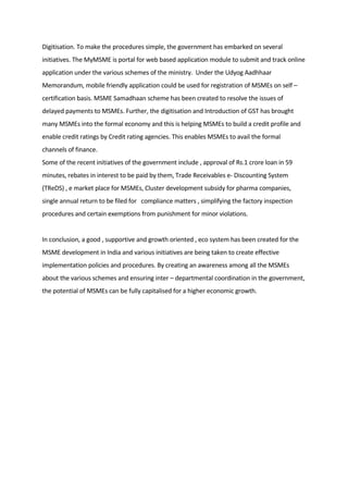 Digitisation. To make the procedures simple, the government has embarked on several
initiatives. The MyMSME is portal for web based application module to submit and track online
application under the various schemes of the ministry. Under the Udyog Aadhhaar
Memorandum, mobile friendly application could be used for registration of MSMEs on self –
certification basis. MSME Samadhaan scheme has been created to resolve the issues of
delayed payments to MSMEs. Further, the digitisation and Introduction of GST has brought
many MSMEs into the formal economy and this is helping MSMEs to build a credit profile and
enable credit ratings by Credit rating agencies. This enables MSMEs to avail the formal
channels of finance.
Some of the recent initiatives of the government include , approval of Rs.1 crore loan in 59
minutes, rebates in interest to be paid by them, Trade Receivables e- Discounting System
(TReDS) , e market place for MSMEs, Cluster development subsidy for pharma companies,
single annual return to be filed for compliance matters , simplifying the factory inspection
procedures and certain exemptions from punishment for minor violations.
In conclusion, a good , supportive and growth oriented , eco system has been created for the
MSME development in India and various initiatives are being taken to create effective
implementation policies and procedures. By creating an awareness among all the MSMEs
about the various schemes and ensuring inter – departmental coordination in the government,
the potential of MSMEs can be fully capitalised for a higher economic growth.
 