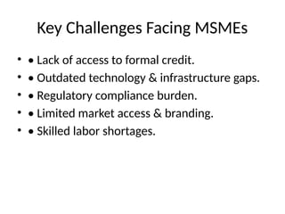 Key Challenges Facing MSMEs
• • Lack of access to formal credit.
• • Outdated technology & infrastructure gaps.
• • Regulatory compliance burden.
• • Limited market access & branding.
• • Skilled labor shortages.
 