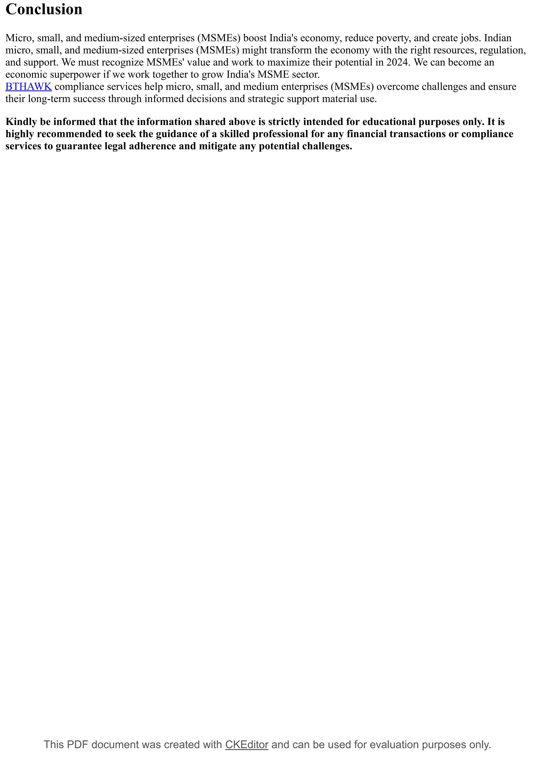 This PDF document was created with CKEditor and can be used for evaluation purposes only.
Conclusion
Micro, small, and medium-sized enterprises (MSMEs) boost India's economy, reduce poverty, and create jobs. Indian
micro, small, and medium-sized enterprises (MSMEs) might transform the economy with the right resources, regulation,
and support. We must recognize MSMEs' value and work to maximize their potential in 2024. We can become an
economic superpower if we work together to grow India's MSME sector.
BTHAWK compliance services help micro, small, and medium enterprises (MSMEs) overcome challenges and ensure
their long-term success through informed decisions and strategic support material use.
Kindly be informed that the information shared above is strictly intended for educational purposes only. It is
highly recommended to seek the guidance of a skilled professional for any financial transactions or compliance
services to guarantee legal adherence and mitigate any potential challenges.
 