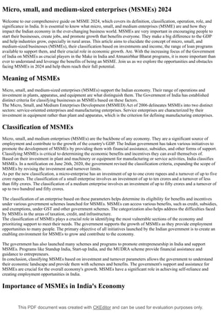 This PDF document was created with CKEditor and can be used for evaluation purposes only.
Micro, small, and medium-sized enterprises (MSMEs) 2024
Welcome to our comprehensive guide on MSME 2024, which covers its definition, classification, operation, role, and
significance in India. It is essential to know what micro, small, and medium enterprises (MSME) are and how they
impact the Indian economy in the ever-changing business world. MSMEs are very important in encouraging people to
start their businesses, create jobs, and promote growth that benefits everyone. They make a big difference to the GDP
and help industries grow, especially in rural areas. This article aims to elucidate the concept of micro, small, and
medium-sized businesses (MSMEs), their classification based on investments and income, the range of loan programs
available to support them, and their crucial role in economic growth. Are. With the increasing focus of the Government
of India on MSMEs as crucial players in the Make in India and Atmanirbhar Bharat programs, it is more important than
ever to understand and leverage the benefits of being an MSME. Join us as we explore the opportunities and obstacles
facing MSMEs in 2024 and help them reach their full potential.
Meaning of MSMEs
Micro, small, and medium-sized enterprises (MSMEs) support the Indian economy. Their range of operations and
investment in plants, apparatus, and equipment are what distinguish them. The Government of India has established
distinct criteria for classifying businesses as MSMEs based on these factors.
The Micro, Small, and Medium Enterprises Development (MSMED) Act of 2006 delineates MSMEs into two distinct
sectors: service-oriented enterprises and manufacturing enterprises. Service enterprises are characterized by their
investment in equipment rather than plant and apparatus, which is the criterion for defining manufacturing enterprises.
Classification of MSMEs
Micro, small, and medium enterprises (MSMEs) are the backbone of any economy. They are a significant source of
employment and contribute to the growth of the country's GDP. The Indian government has taken various initiatives to
promote the development of MSMEs by providing them with financial assistance, subsidies, and other forms of support.
Classifying MSMEs is critical to determining the economic benefits and incentives they can avail themselves of.
Based on their investment in plant and machinery or equipment for manufacturing or service activities, India classifies
MSMEs. In a notification on June 26th, 2020, the government revised the classification criteria, expanding the scope of
MSMEs by revising the investment and turnover limits.
As per the new classification, a micro-enterprise has an investment of up to one crore rupees and a turnover of up to five
crore rupees. The classification of a small enterprise involves an investment of up to ten crores and a turnover of less
than fifty crores. The classification of a medium enterprise involves an investment of up to fifty crores and a turnover of
up to two hundred and fifty crores.
The classification of an enterprise based on these parameters helps determine its eligibility for benefits and incentives
under various government schemes launched for MSMEs. MSMEs can access various benefits, such as credit, subsidies,
and exemptions, under GST and other government schemes. The categorization also helps address the difficulties faced
by MSMEs in the areas of taxation, credit, and infrastructure.
The classification of MSMEs plays a crucial role in identifying the most vulnerable sections of the economy and
prioritizing support to meet their needs. The government supports the growth of MSMEs as they provide employment
opportunities to many people. The primary objective of all initiatives launched by the Indian government is to create an
enabling environment for MSMEs to grow and contribute to the economy.
The government has also launched many schemes and programs to promote entrepreneurship in India and support
MSMEs. Programs like Standup India, Start-up India, and the MUDRA scheme provide financial assistance and
guidance to entrepreneurs.
In conclusion, classifying MSMEs based on investment and turnover parameters allows the government to understand
their economic landscape and provide them with schemes and benefits. The government's support and assistance for
MSMEs are crucial for the overall economy's growth. MSMEs have a significant role in achieving self-reliance and
creating employment opportunities in India.
Importance of MSMEs in India's Economy
 