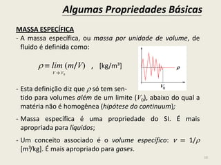 Algumas Propriedades Básicas
10
MASSA ESPECÍFICA
- A massa específica, ou massa por unidade de volume, de
fluido é definida como:
  lim (m/V) , [kg/m³]
V → V0
- Esta definição diz que  só tem sen-
tido para volumes além de um limite (V0), abaixo do qual a
matéria não é homogênea (hipótese do continuum);
- Massa específica é uma propriedade do SI. É mais
apropriada para líquidos;
- Um conceito associado é o volume específico: v = 1/
[m³/kg]. É mais apropriado para gases.
 
