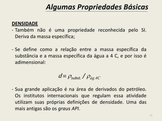 Algumas Propriedades Básicas
13
DENSIDADE
- Também não é uma propriedade reconhecida pelo SI.
Deriva da massa específica;
- Se define como a relação entre a massa específica da
substância e a massa específica da água a 4 C, e por isso é
adimensional:
d  subst. / ág.4C
- Sua grande aplicação é na área de derivados do petróleo.
Os institutos internacionais que regulam essa atividade
utilizam suas próprias definições de densidade. Uma das
mais antigas são os graus API.
 