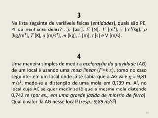 16
3
Na lista seguinte de variáveis físicas (entidades), quais são PE,
PI ou nenhuma delas? : p [bar], F [N], V [m³], v [m³/kg], 
[kg/m³], T [K], a [m/s²], m [kg], L [m], t [s] e V [m/s].
4
Uma maneira simples de medir a aceleração da gravidade (AG)
de um local é usando uma mola linear (F=k x), como no caso
seguinte: em um local onde já se sabia que a AG vale g = 9,81
m/s², mede-se a distenção de uma mola em 0,739 m. Aí, no
local cuja AG se quer medir se lê que a mesma mola distende
0,742 m (por ex., em uma grande jazida de minério de ferro).
Qual o valor da AG nesse local? (resp.: 9,85 m/s²)
 