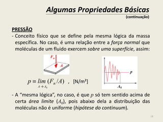 18
PRESSÃO
- Conceito físico que se define pela mesma lógica da massa
específica. No caso, é uma relação entre a força normal que
moléculas de um fluido exercem sobre uma superfície, assim:
p  lim (Fn /A) , [N/m²]
A → A0
- A “mesma lógica”, no caso, é que p só tem sentido acima de
certa área limite (A0), pois abaixo dela a distribuição das
moléculas não é uniforme (hipótese do continuum).
Algumas Propriedades Básicas
(continuação)
Fn
A
 