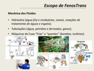 Escopo de FenosTrans
2
Mecânica dos Fluidos
• Hidráulica (água fria e residuárias, canais, estações de
tratamento de águas e esgoto);
• Tubulações (água, petróleo e derivados, gases);
• Máquinas de Fuxo “frias” e “quentes” (bombas, turbinas).
 