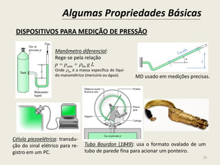 Algumas Propriedades Básicas
20
DISPOSITIVOS PARA MEDIÇÃO DE PRESSÃO
Manômetro diferencial:
Rege-se pela relação
p = patm + lm g L
Onde lm é a massa específica do líqui-
do manométrico (mercúrio ou água).
Célula piezoelétrica: transdu-
ção do sinal elétrico para re-
gistro em um PC.
Tubo Bourdon (1849): usa o formato ovalado de um
tubo de parede fina para acionar um ponteiro.
MD usado em medições precisas.
L
 