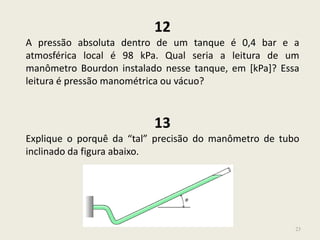 23
12
A pressão absoluta dentro de um tanque é 0,4 bar e a
atmosférica local é 98 kPa. Qual seria a leitura de um
manômetro Bourdon instalado nesse tanque, em [kPa]? Essa
leitura é pressão manométrica ou vácuo?
13
Explique o porquê da “tal” precisão do manômetro de tubo
inclinado da figura abaixo.
 