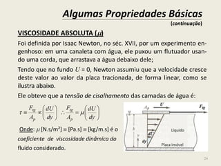 VISCOSIDADE ABSOLUTA ()
Foi definida por Isaac Newton, no séc. XVII, por um experimento en-
genhoso: em uma canaleta com água, ele puxou um flutuador usan-
do uma corda, que arrastava a água debaixo dele;
Tendo que no fundo U = 0, Newton assumiu que a velocidade cresce
deste valor ao valor da placa tracionada, de forma linear, como se
ilustra abaixo.
Ele obteve que a tensão de cisalhamento das camadas de água é:
Onde:  [N.s/m²]  [Pa.s]  [kg/m.s] é o
coeficiente de viscosidade dinâmica do
fluido considerado.













dy
dU
A
F
dy
dU
A
F
p
tg
p
tg

Algumas Propriedades Básicas
(continuação)
24
 