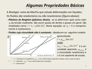 Algumas Propriedades Básicas
26
A Reologia: ramo da MecFlu que estuda deformações em líquidos;
Os fluidos são newtonianos ou não newtonianos (figura abaixo):
- Plásticos de Bingham (plásticos ideais): só se deformam após certo valor
0 da tensão cisalhante. São assim pastas de dentes e graxas em geral. São
modelados como . Nesta equação, se 0 = 0 o comporta-
mento é newtoniano;
- Fluidos cuja viscosidade não é constante: obedecem ao seguinte modelo
generalizado
onde:
é a vis-
cosidade aparente, newton. é
a viscosidade newtoniana e
n é um expoente de escala.
< 1 – Tixotrópicos ou tixoplásticos: apar.  com a deformação (suspensões coloidais, tintas e polpa de papel);
> 1 – Dilatantes: apar.  com a deformação (areia movediça);
= 1 – Newtonianos.
 dydu  0
 dyduapar. 
  1
..


n
newtonapar dydu
n
 