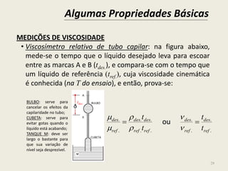 Algumas Propriedades Básicas
29
MEDIÇÕES DE VISCOSIDADE
• Viscosímetro relativo de tubo capilar: na figura abaixo,
mede-se o tempo que o líquido desejado leva para escoar
entre as marcas A e B (tdes.), e compara-se com o tempo que
um líquido de referência (tref.), cuja viscosidade cinemática
é conhecida (na T do ensaio), e então, prova-se:
.
.
.
.
..
..
.
.
ref
des
ref
des
refref
desdes
ref
des
t
t
t
t







ou
BULBO: serve para
cancelar os efeitos da
capilaridade no tubo;
CUBETA: serve para
evitar gotas quando o
líquido está acabando;
TANQUE M: deve ser
largo o bastante para
que sua variação de
nível seja desprezível.
CUBETA
BULBOtdes.
 