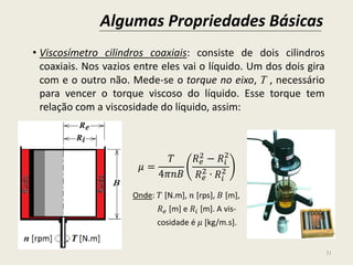 Algumas Propriedades Básicas
31
• Viscosímetro cilindros coaxiais: consiste de dois cilindros
coaxiais. Nos vazios entre eles vai o líquido. Um dos dois gira
com e o outro não. Mede-se o torque no eixo, T , necessário
para vencer o torque viscoso do líquido. Esse torque tem
relação com a viscosidade do líquido, assim:
𝜇 =
𝑇
4𝜋𝑛𝐵
𝑅 𝑒
2 − 𝑅𝑖
2
𝑅 𝑒
2
∙ 𝑅𝑖
2
Onde: 𝑇 [N.m], 𝑛 [rps], 𝐵 [m],
𝑅 𝑒 [m] e 𝑅𝑖 [m]. A vis-
cosidade é 𝜇 [kg/m.s].
 