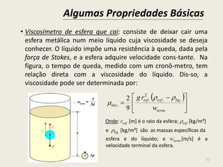 Algumas Propriedades Básicas
32
• Viscosímetro de esfera que cai: consiste de deixar cair uma
esfera metálica num meio líquido cuja viscosidade se deseja
conhecer. O líquido impõe uma resistência à queda, dada pela
força de Stokes, e a esfera adquire velocidade cons-tante. Na
figura, o tempo de queda, medido com um cronô-metro, tem
relação direta com a viscosidade do líquido. Dis-so, a
viscosidade pode ser determinada por:
Onde: resf. [m] é o raio da esfera; esf. [kg/m³]
e líq. [kg/m³] são as massas específicas da
esfera e do líquido; e wterm.[m/s] é a
velocidade terminal da esfera.
 





 

.
..
2
.
.
9
2
term
líqesfesf
des
w
rg 

 