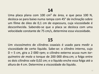 33
14
Uma placa plana com 100 cm² de área, e que pesa 100 N,
desloca-se para baixo numa rampa com 45° de inclinação sobre
um filme de óleo de 0,1 cm de espessura, cuja viscosidade é
desconhecida. Sabendo-se que a placa se desloca com uma
velocidade constante de 75 cm/s, determine essa viscosidade.
15
Um viscosímetro de cilindros coaxiais é usado para medir a
viscosidade de certo líquido. Sabe-se: o cilindro interno, cujo
D = 5 cm, gira a 2 000 rpm; o cilindro externo acusa num tor-
químetro de mola o torque de 200 000 dina.cm; a folga entre
os dois cilindros vale 0,02 cm; e o líquido enche essa folga até a
altura de 4 cm. Determine a viscosidade do líquido.
 