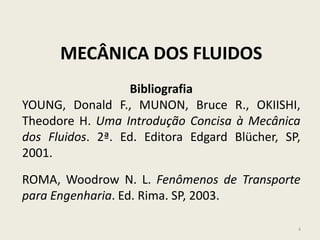 4
MECÂNICA DOS FLUIDOS
Bibliografia
YOUNG, Donald F., MUNON, Bruce R., OKIISHI,
Theodore H. Uma Introdução Concisa à Mecânica
dos Fluidos. 2ª. Ed. Editora Edgard Blücher, SP,
2001.
ROMA, Woodrow N. L. Fenômenos de Transporte
para Engenharia. Ed. Rima. SP, 2003.
 