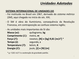 Unidades Adotadas
7
SISTEMA INTERNACIONAL DE UNIDADES (SI)
- Foi instituido no Brasil em 1967, derivado do sistema métrico
(SM), aqui chegado no início do séc. XIX;
- O SM é obra do Iluminismo, consequência da Revolução
Francesa, em contraposição ao confuso sistema inglês;
- As unidades mais importantes do SI são:
Massa (m): quilograma, kg
Comprimento (L): metro, m
Força (F): newton, [N]  [kg]∙9,81 [m/s²] *
Tempo (t): segundo, s
Temperatura (T): kelvin, K
Energia (E): joule, [J]  [N]∙[m]
* g = 9,81 m/s² é a aceleração da gravidade padrão.
 