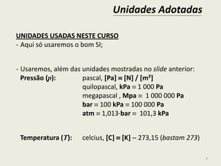 Unidades Adotadas
8
UNIDADES USADAS NESTE CURSO
- Aqui só usaremos o bom SI;
- Usaremos, além das unidades mostradas no slide anterior:
Pressão (p): pascal, [Pa]  [N] / [m²]
quilopascal, kPa  1 000 Pa
megapascal , Mpa  1 000 000 Pa
bar  100 kPa  100 000 Pa
atm  1,013∙bar  101,3 kPa
Temperatura (T): celcius, [C]  [K]  273,15 (bastam 273)
 