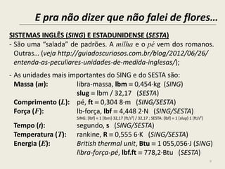 E pra não dizer que não falei de flores…
9
SISTEMAS INGLÊS (SING) E ESTADUNIDENSE (SESTA)
- São uma “salada” de padrões. A milha e o pé vem dos romanos.
Outras… (veja http://guiadoscuriosos.com.br/blog/2012/06/26/
entenda-as-peculiares-unidades-de-medida-inglesas/);
- As unidades mais importantes do SING e do SESTA são:
Massa (m): libra-massa, lbm  0,454∙kg (SING)
slug  lbm / 32,17 (SESTA)
Comprimento (L): pé, ft  0,304 8∙m (SING/SESTA)
Força (F): lb-força, lbf  4,448 2∙N (SING/SESTA)
SING: [lbf]  1 [lbm]∙32,17 [ft/s²] / 32,17 ; SESTA: [lbf]  1 [slug]∙1 [ft/s²]
Tempo (t): segundo, s (SING/SESTA)
Temperatura (T): rankine, R  0,555 6∙K (SING/SESTA)
Energia (E): British thermal unit, Btu  1 055,056∙J (SING)
libra-força-pé, lbf.ft  778,2∙Btu (SESTA)
 