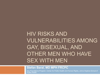 HIV RISKS AND
VULNERABILITIES AMONG
GAY, BISEXUAL, AND
OTHER MEN WHO HAVE
SEX WITH MEN
Stefan Baral, MD MPH FRCPC
Key Populations Program, Center for Public Health and Human Rights, Johns Hopkins School of
Public Health
 