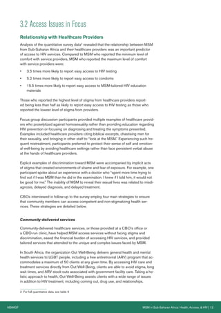 MSMGF MSM in Sub-Saharan Africa: Health, Access, & HIV | 12
3.2 Access Issues in Focus
Relationship with Healthcare Providers
Analysis of the quantitative survey data2
revealed that the relationship between MSM
from Sub-Saharan Africa and their healthcare providers was an important predictor
of access to HIV services. Compared to MSM who reported the minimum level of
comfort with service providers, MSM who reported the maximum level of comfort
with service providers were:
• 3.5 times more likely to report easy access to HIV testing
• 5.2 times more likely to report easy access to condoms
• 15.5 times more likely to report easy access to MSM-tailored HIV education
materials
Those who reported the highest level of stigma from healthcare providers report-
ed being less than half as likely to report easy access to HIV testing as those who
reported the lowest level of stigma from providers.
Focus group discussion participants provided multiple examples of healthcare provid-
ers who proselytized against homosexuality rather than providing education regarding
HIV prevention or focusing on diagnosing and treating the symptoms presented.
Examples included healthcare providers citing biblical excerpts, chastising men for
their sexuality, and bringing in other staff to “look at the MSM.” Experiencing such fre-
quent mistreatment, participants preferred to protect their sense of self and emotion-
al well-being by avoiding healthcare settings rather than face persistent verbal abuse
at the hands of healthcare providers.
Explicit examples of discrimination toward MSM were accompanied by implicit acts
of stigma that created environments of shame and fear of exposure. For example, one
participant spoke about an experience with a doctor who “spent more time trying to
find out if I was MSM than he did in the examination. I knew if I told him, it would not
be good for me.” The inability of MSM to reveal their sexual lives was related to misdi-
agnosis, delayed diagnosis, and delayed treatment.
CBOs interviewed in follow-up to the survey employ four main strategies to ensure
that community members can access competent and non-stigmatizing health ser-
vices. These strategies are detailed below.
Community-delivered services
Community-delivered healthcare services, or those provided at a CBO’s office or
a CBO-run clinic, have helped MSM access services without facing stigma and
discrimination, eased the financial burden of accessing HIV services, and provided
tailored services that attended to the unique and complex issues faced by MSM.
In South Africa, the organization Out Well-Being delivers general health and mental
health services to LGBT people, including a free antiretroviral (ARV) program that ac-
commodates a maximum of 50 clients at any given time. By accessing HIV care and
treatment services directly from Out Well-Being, clients are able to avoid stigma, long
wait times, and ARV stock-outs associated with government facility care. Taking a ho-
listic approach to health, Out Well-Being assists clients with a wide range of issues
in addition to HIV treatment, including coming out, drug use, and relationships.
2 For full quantitative data, see table 6