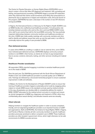 MSMGF MSM in Sub-Saharan Africa: Health, Access, & HIV | 13
The Centre for Popular Education on Human Rights Ghana (CEPEHRG) runs a
drop-in center in Accra that offers STI diagnosis and treatment, HIV counseling and
testing, and psychosocial counseling. CEPHERG began to provide STI medication
when they observed that clients would sometimes avoid filling their prescriptions at
pharmacies due to experiences of stigma and medication costs. Since the launch of
this program, CEPHERG has seen a decrease in the number of new STI infections
among local MSM.
In Nigeria, the International Centre on Advocacy for the Right to Health (ICARH) runs
an MSM-friendly clinic staffed by local healthcare providers. To build positive rela-
tionships between providers who work at the clinic and local MSM, ICARH invites
clinic staff to join events they hold for the local MSM community. This has positively
impacted relationships between community members and healthcare providers at
the clinic. ICARH also holds weekly meetings with community members and clinic
staff to identify and address issues that came up over the past week, in an effort to
continually improve the quality of care provided to MSM.
Peer-delivered services
In cases where MSM are unwilling or unable to visit an external clinic, some CBOs
have instituted peer-delivered services. CEPEHRG deploys community outreach
workers to visit MSM in their homes, so clients do not have to pay transportation
fees to access condoms, lubricants, testing, and other services including anti-malarial
drugs.
Healthcare Provider sensitization
All respondent CBOs reported engaging in activities to sensitize healthcare provid-
ers to the needs of MSM.
Over the past year, Out Well-Being partnered with the South African Department of
Health to train over 5,000 healthcare providers to provide quality care to MSM cli-
ents. Trainings are followed by a structured mentorship program to ensure sustained
improvement in skills and attitudes.
In Malawi, the Centre for the Development of People (CEDEP) works to ensure that
training of healthcare providers happens sustainably and at scale by engaging policy
makers to include MSM issues in the standard curricula used by medical schools.
In this way, all graduates can develop skills to competently address the needs of
MSM. CEDEP advocates for the medical school curriculum to include such issues
as clinical management of MSM (e.g. diagnoses and treatment of STIs), ethics (e.g.
confidentiality about sexual identity), and attitudes towards same-sex sexuality.
Client referrals
Helping members to navigate the healthcare system in order to access competent,
friendly, and non-stigmatizing healthcare providers is an important function of LGBT-
led organizations. Staff at CEPEHRG, the Initiative for Equal Rights (TIER) in Nigeria,
and Friends of Rainka in Zambia all refer community members to specific healthcare
providers previously sensitized to deliver competent care to MSM. These healthcare
providers are often situated in government clinics, which might otherwise not be safe
environments for MSM to access services.