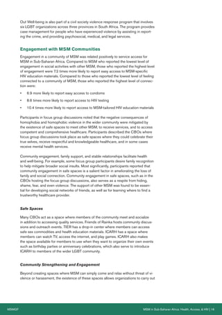 MSMGF MSM in Sub-Saharan Africa: Health, Access, & HIV | 16
Out Well-being is also part of a civil society violence response program that involves
six LGBT organizations across three provinces in South Africa. The program provides
case management for people who have experienced violence by assisting in report-
ing the crime, and providing psychosocial, medical, and legal services.
Engagement with MSM Communities
Engagement in a community of MSM was related positively to service access for
MSM in Sub-Saharan Africa. Compared to MSM who reported the lowest level of
engagement in social activities with other MSM, those who reported the highest level
of engagement were 7.2 times more likely to report easy access to MSM-specific
HIV education materials. Compared to those who reported the lowest level of feeling
connected to a community of MSM, those who reported the highest level of connec-
tion were:
• 6.9 more likely to report easy access to condoms
• 8.6 times more likely to report access to HIV testing
• 10.4 times more likely to report access to MSM-tailored HIV education materials
Participants in focus group discussions noted that the negative consequences of
homophobia and homophobic violence in the wider community were mitigated by
the existence of safe spaces to meet other MSM, to receive services, and to access
competent and comprehensive healthcare. Participants described the CBOs where
focus group discussions took place as safe spaces where they could celebrate their
true selves, receive respectful and knowledgeable healthcare, and in some cases
receive mental health services.
Community engagement, family support, and stable relationships facilitate health
and well-being. For example, some focus group participants desire family recognition
to help mitigate broader social insults. Most significantly, participants reported that
community engagement in safe spaces is a salient factor in ameliorating the loss of
family and social connection. Community engagement in safe spaces, such as in the
CBOs hosting the focus group discussions, also serves as a respite from hiding,
shame, fear, and even violence. The support of other MSM was found to be essen-
tial for developing social networks of friends, as well as for learning where to find a
trustworthy healthcare provider.
Safe Spaces
Many CBOs act as a space where members of the community meet and socialize
in addition to accessing quality services. Friends of Rainka hosts community discus-
sions and outreach events. TIER has a drop-in center where members can access
safe sex commodities and health education materials. ICARH has a space where
members can watch TV, access the internet, and play games. ICARH also makes
the space available for members to use when they want to organize their own events
such as birthday parties or anniversary celebrations, which also serve to introduce
ICARH to members of the wider LGBT community.
Community Strengthening and Engagement
Beyond creating spaces where MSM can simply come and relax without threat of vi-
olence or harassment, the existence of these spaces allows organizations to carry out