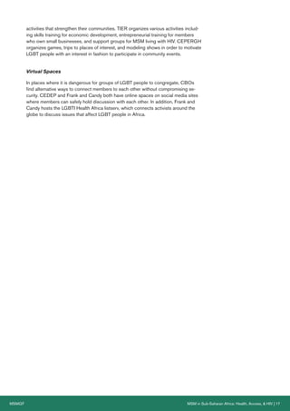 MSMGF MSM in Sub-Saharan Africa: Health, Access, & HIV | 17
activities that strengthen their communities. TIER organizes various activities includ-
ing skills training for economic development, entrepreneurial training for members
who own small businesses, and support groups for MSM living with HIV. CEPERGH
organizes games, trips to places of interest, and modeling shows in order to motivate
LGBT people with an interest in fashion to participate in community events.
Virtual Spaces
In places where it is dangerous for groups of LGBT people to congregate, CBOs
find alternative ways to connect members to each other without compromising se-
curity. CEDEP and Frank and Candy both have online spaces on social media sites
where members can safely hold discussion with each other. In addition, Frank and
Candy hosts the LGBTI Health Africa listserv, which connects activists around the
globe to discuss issues that affect LGBT people in Africa.