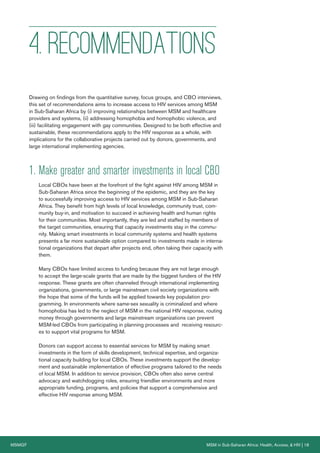 MSMGF MSM in Sub-Saharan Africa: Health, Access, & HIV | 18
4. RECOMMENDATIONS
Drawing on findings from the quantitative survey, focus groups, and CBO interviews,
this set of recommendations aims to increase access to HIV services among MSM
in Sub-Saharan Africa by (i) improving relationships between MSM and healthcare
providers and systems, (ii) addressing homophobia and homophobic violence, and
(iii) facilitating engagement with gay communities. Designed to be both effective and
sustainable, these recommendations apply to the HIV response as a whole, with
implications for the collaborative projects carried out by donors, governments, and
large international implementing agencies.
1. Make greater and smarter investments in local CBO
Local CBOs have been at the forefront of the fight against HIV among MSM in
Sub-Saharan Africa since the beginning of the epidemic, and they are the key
to successfully improving access to HIV services among MSM in Sub-Saharan
Africa. They benefit from high levels of local knowledge, community trust, com-
munity buy-in, and motivation to succeed in achieving health and human rights
for their communities. Most importantly, they are led and staffed by members of
the target communities, ensuring that capacity investments stay in the commu-
nity. Making smart investments in local community systems and health systems
presents a far more sustainable option compared to investments made in interna-
tional organizations that depart after projects end, often taking their capacity with
them.
Many CBOs have limited access to funding because they are not large enough
to accept the large-scale grants that are made by the biggest funders of the HIV
response. These grants are often channeled through international implementing
organizations, governments, or large mainstream civil society organizations with
the hope that some of the funds will be applied towards key population pro-
gramming. In environments where same-sex sexuality is criminalized and where
homophobia has led to the neglect of MSM in the national HIV response, routing
money through governments and large mainstream organizations can prevent
MSM-led CBOs from participating in planning processes and receiving resourc-
es to support vital programs for MSM.
Donors can support access to essential services for MSM by making smart
investments in the form of skills development, technical expertise, and organiza-
tional capacity building for local CBOs. These investments support the develop-
ment and sustainable implementation of effective programs tailored to the needs
of local MSM. In addition to service provision, CBOs often also serve central
advocacy and watchdogging roles, ensuring friendlier environments and more
appropriate funding, programs, and policies that support a comprehensive and
effective HIV response among MSM.