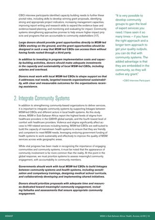 MSMGF	 MSM in Sub-Saharan Africa: Health, Access, & HIV | 19
CBO interview participants identified capacity building needs to further these
pivotal roles, including skills to develop winning grant proposals, identifying
strong and appropriate project indicators, increasing management capacities,
improving report writing and research skills to expand the evidence base and
evidence-based planning, and monitoring and evaluating for impact. Community
systems strengthening approaches promise to help ensure higher-impact proj-
ects and programs that are accountable to community stakeholders [17].
Large donors should provide grant opportunities directly to MSM-led
CBOs working on the ground, and the grant opportunities should be
designed in such a way that MSM-led CBOs can access them without
having funds routed through a third party.
In addition to investing in program implementation costs and capac-
ity-building activities, donors should make adequate investments
in the capacity and sustainability of local MSM-led CBOs, including
salaries and overhead.
Donors must work with local MSM-led CBOs to shape support so that
it addresses real needs, targeted towards organizational sustainabil-
ity, with clear and measurable outcomes for the organizations receiv-
ing assistance.
2.	Integrate Community Systems
In addition to strengthening community-based organizations to deliver services,
it is important to integrate community systems by supporting linkages between
MSM-led CBOs and different actors in local health systems. As this study
shows, MSM in Sub-Saharan Africa report the highest levels of stigma from
healthcare providers in the GMHR global sample, and the fourth lowest level of
comfort with healthcare providers. Violence and stigma significantly affect ac-
cess to HIV-related services including testing. MSM-led CBOs are well-suited to
build the capacity of mainstream health systems to ensure that they are friendly
and competent to meet MSM needs, leveraging enduring government funding of
health systems to work sustainably and effectively to improve the quality of MSM
services across wide geographic areas.
While vital progress has been made in recognizing the importance of engaging
communities and community systems, it must be noted that the appearance of
community involvement is far more common than the reality. At this point in the
global response, we must prioritize systems to assess meaningful community
engagement, with accountability to community members.
Governments should work with local MSM-led CBOs to build linkages
between community systems and health systems, including sensiti-
zation and competency trainings, designing medical school curricula,
and collaboratively developing and implementing shared initiatives.
Donors should prioritize proposals with adequate time and resourc-
es dedicated toward meaningful community engagement, includ-
ing failsafes and assessments that ensure appropriate community
engagement.
“It is very possible to
develop community
groups to gain the level
of expert services you
need. I have seen it so
many times – if you have
the right approach and a
longer term approach to
get your quality outputs,
you can do that with
community systems. The
added advantage is that
they are embedded in the
community, so they will
outlive any grant.”
—CBO Interview Participant
 